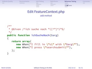 So ware Quality   Documentation      Unit Testing        Web Drivers   Behaviour Testing         Conclusion
 . .               . . . . .          . .                 . .           . . .                     . .
                                      . . . . .           . . . . .     . . . .
                                      . . .               . . .         . . . . . . .
                                      . . .                             . . .


                             Edit FeatureContext.php
                                            add method



        /**
         * @Given /^ich suche nach ”([^”]*)”$/
         */
        public function ichSucheNach($arg)
        {
            return array(
               new When(”I fill in ”s” with ”$arg””),
               new When(”I press ”searchsubmit””),
            );
        }




Martin Schütte                     So ware Testing on the Web                2012-10-13     42 / 51
 