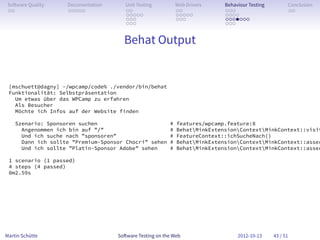 So ware Quality    Documentation      Unit Testing          Web Drivers    Behaviour Testing         Conclusion
 . .                . . . . .          . .                   . .            . . .                     . .
                                       . . . . .             . . . . .      . . . .
                                       . . .                 . . .          . . . . . . .
                                       . . .                                . . .


                                      Behat Output


 [mschuett@dagny] ~/wpcamp/code% ./vendor/bin/behat
 Funktionalität: Selbstpräsentation
   Um etwas über das WPCamp zu erfahren
   Als Besucher
   Möchte ich Infos auf der Website finden

    Szenario: Sponsoren suchen                           #   features/wpcamp.feature:8
      Angenommen ich bin auf ”/”                         #   BehatMinkExtensionContextMinkContext::visit
      Und ich suche nach ”sponsoren”                     #   FeatureContext::ichSucheNach()
      Dann ich sollte ”Premium-Sponsor Chocri” sehen     #   BehatMinkExtensionContextMinkContext::asser
      Und ich sollte ”Platin-Sponsor Adobe” sehen        #   BehatMinkExtensionContextMinkContext::asser

 1 scenario (1 passed)
 4 steps (4 passed)
 0m2.59s




Martin Schütte                      So ware Testing on the Web                   2012-10-13     43 / 51
 
