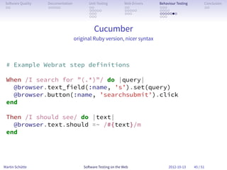 So ware Quality   Documentation          Unit Testing        Web Drivers   Behaviour Testing         Conclusion
 . .               . . . . .              . .                 . .           . . .                     . .
                                          . . . . .           . . . . .     . . . .
                                          . . .               . . .         . . . . . . .
                                          . . .                             . . .


                                             Cucumber
                                   original Ruby version, nicer syntax



 # Example Webrat step definitions

 When /I search for ”(.*)”/ do |query|
   @browser.text_field(:name, ’s’).set(query)
   @browser.button(:name, ’searchsubmit’).click
 end

 Then /I should see/ do |text|
   @browser.text.should =~ /#{text}/m
 end




Martin Schütte                         So ware Testing on the Web                2012-10-13     45 / 51
 