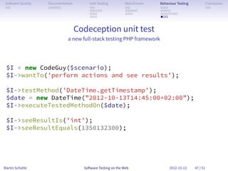 So ware Quality   Documentation        Unit Testing        Web Drivers   Behaviour Testing         Conclusion
 . .               . . . . .            . .                 . .           . . .                     . .
                                        . . . . .           . . . . .     . . . .
                                        . . .               . . .         . . . . . . .
                                        . . .                             . . .


                                   Codeception unit test
                             a new full-stack testing PHP framework




 $I = new CodeGuy($scenario);
 $I->wantTo(’perform actions and see results’);

 $I->testMethod(’DateTime.getTimestamp’);
 $date = new DateTime(”2012-10-13T14:45:00+02:00”);
 $I->executeTestedMethodOn($date);

 $I->seeResultIs(’int’);
 $I->seeResultEquals(1350132300);




Martin Schütte                       So ware Testing on the Web                2012-10-13     47 / 51
 