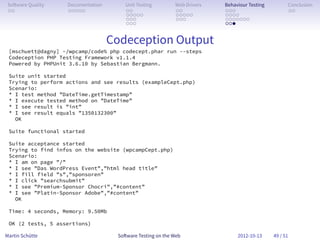 So ware Quality   Documentation       Unit Testing        Web Drivers   Behaviour Testing         Conclusion
 . .               . . . . .           . .                 . .           . . .                     . .
                                       . . . . .           . . . . .     . . . .
                                       . . .               . . .         . . . . . . .
                                       . . .                             . . .


                                   Codeception Output
 [mschuett@dagny] ~/wpcamp/code% php codecept.phar run --steps
 Codeception PHP Testing Framework v1.1.4
 Powered by PHPUnit 3.6.10 by Sebastian Bergmann.

 Suite unit started
 Trying to perform actions and see results (exampleCept.php)
 Scenario:
 * I test method ”DateTime.getTimestamp”
 * I execute tested method on ”DateTime”
 * I see result is ”int”
 * I see result equals ”1350132300”
   OK

 Suite functional started

 Suite acceptance started
 Trying to find infos on the website (wpcampCept.php)
 Scenario:
 * I am on page ”/”
 * I see ”Das WordPress Event”,”html head title”
 * I fill field ”s”,”sponsoren”
 * I click ”searchsubmit”
 * I see ”Premium-Sponsor Chocri”,”#content”
 * I see ”Platin-Sponsor Adobe”,”#content”
   OK

 Time: 4 seconds, Memory: 9.50Mb

 OK (2 tests, 5 assertions)

Martin Schütte                      So ware Testing on the Web                2012-10-13     49 / 51
 