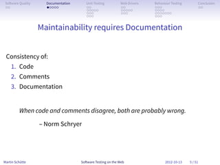 So ware Quality     Documentation      Unit Testing        Web Drivers   Behaviour Testing        Conclusion
 . .                 . . . . .          . .                 . .           . . .                    . .
                                        . . . . .           . . . . .     . . . .
                                        . . .               . . .         . . . . . . .
                                        . . .                             . . .


                   Maintainability requires Documentation


 Consistency of:
    1. Code
    2. Comments
    3. Documentation


         When code and comments disagree, both are probably wrong.

                   – Norm Schryer




Martin Schütte                       So ware Testing on the Web                 2012-10-13    5 / 51
 