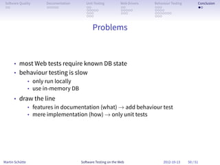 So ware Quality   Documentation      Unit Testing        Web Drivers   Behaviour Testing         Conclusion
 . .               . . . . .          . .                 . .           . . .                     . .
                                      . . . . .           . . . . .     . . . .
                                      . . .               . . .         . . . . . . .
                                      . . .                             . . .


                                          Problems



      • most Web tests require known DB state
      • behaviour testing is slow
          • only run locally
          • use in-memory DB
      • draw the line
           • features in documentation (what) → add behaviour test
           • mere implementation (how) → only unit tests




Martin Schütte                     So ware Testing on the Web                2012-10-13     50 / 51
 