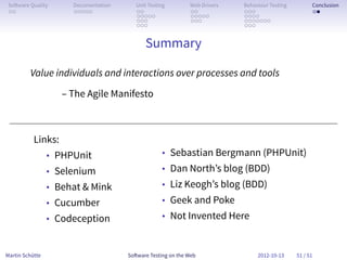 So ware Quality      Documentation      Unit Testing        Web Drivers   Behaviour Testing         Conclusion
 . .                  . . . . .          . .                 . .           . . .                     . .
                                         . . . . .           . . . . .     . . . .
                                         . . .               . . .         . . . . . . .
                                         . . .                             . . .


                                            Summary

         Value individuals and interactions over processes and tools
                    – The Agile Manifesto



           Links:
                 • PHPUnit                         • Sebastian Bergmann (PHPUnit)
                 • Selenium                        • Dan North’s blog (BDD)
                 • Behat & Mink                    • Liz Keogh’s blog (BDD)
                 • Cucumber                        • Geek and Poke
                 • Codeception                     • Not Invented Here



Martin Schütte                        So ware Testing on the Web                2012-10-13     51 / 51
 