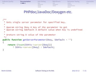 So ware Quality   Documentation      Unit Testing        Web Drivers   Behaviour Testing        Conclusion
 . .               . . . . .          . .                 . .           . . .                    . .
                                      . . . . .           . . . . .     . . . .
                                      . . .               . . .         . . . . . . .
                                      . . .                             . . .


 .                     PHPdoc/JavaDoc/Doxygen etc.
 /**
  * Gets single server parameter for specified key.
  *
  * @param string $key A key of the parameter to get
  * @param string $default A default value when key is undefined
  *
  * @return string A value of the parameter
  */
 public function getServerParameter($key, $default = ’’)
 {
     return (isset($this->server[$key]))
         ? $this->server[$key] : $default;
 }




Martin Schütte                     So ware Testing on the Web                 2012-10-13    7 / 51
 