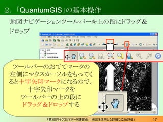 ２． 「QuantumGIS」の基本操作
 地図ナビゲーションツールバーを上の段にドラッグ＆
 ドロップ




 ツールバーのおててマークの
左側にマウスカーソルをもってく
ると十字矢印マークになるので、
    十字矢印マークを
  ツール...