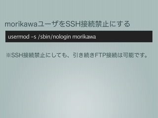 morikawaユーザをSSH接続禁止にする
usermod -s /sbin/nologin morikawa


※SSH接続禁止にしても、引き続きFTP接続は可能です。
 