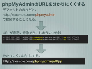 phpMyAdminのURLを分かりにくくする
デフォルトのままだと、
http://example.com/phpmyadmin
で接続することになる。



URLが容易に想像できてしまうので危険
- - [06/Oct/2012:01:0...