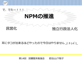 17

で、でたー！！！

           NPMの推進

 民営化                   独立行政法人化


耳にタコが出来るほどやったので今日はやりません _(：3 」∠ )_




       第14回 図書館系勉強会   担当|山下聡子
 