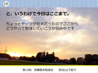 18


 と、いうわけで今日はここまで。

 ちょっとテーマが壮大だったのでここから
 どうやって勉強していこうか悩み中です




     第14回 図書館系勉強会   担当|山下聡子
 