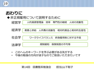 19


 おわりに
  非正規雇用について説明するために
     経営学     人的資源管理論 効率 専門性の継続 人材の流動性


     経済学    需要と供給 人件費の流動性   相対的賃金と相対的生産性


     社会学      ワークライフバランス    終身雇用制に対する不信


     法律学          規制緩和    保険制度の不均等


     • このへんのキーワードを学ぶ必要がある気がする
     • 今後の勉強の方向が迷子なのでご助言いただきたいです



           第14回 図書館系勉強会     担当|山下聡子
 