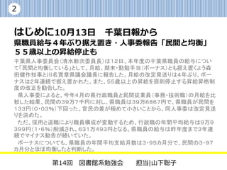 2


はじめに|10月13日の千葉日報から
県職員給与４年ぶり据え置き・人事委報告「民間と均
衡」 ５５歳以上の昇給停止も

千葉県人事委員会（清水新次委員長）は１２日、本年度の千葉県職員の給与について「民間
と均衡している」として、月給、期末・勤勉手当（ボーナス）とも据え置くよう森田健作知事と川
名寛章県議会議長に報告した。月給の改定見送りは４年ぶり、ボーナスは２年連続で据え置
かれた。また、５５歳以上の昇給を原則停止する昇給昇格制度の改正を勧告した。
 県人事委によると、今年４月の県行政職員と民間従業員（事務・技術職）の月給を比較した
結果、民間の３９万７千円に対し、県職員は３９万６８６７円で、県職員が民間を１３３円（０・０
３％）下回った。官民の差が極めて小さいことから、同人事委は改定見送りを決めた。
 ただ、採用と退職により職員構成が変動するため、行政職の年間平均給与は９万９３９９円
（１・６％）削減され、６３１万４９３円となる。県職員の給与は昨年度まで３年連続でマイナス勧
告が続いていた。
 ボーナスについても、県職員の年間平均支給月数は３・９５カ月分で、民間の３・９７カ月分と
ほぼ均衡したと判断した。



        第14回 図書館系勉強会        担当|山下聡子
 