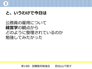 3


と、いうわけで今日は

公務員の雇用について経営学の観点から
どのように整理されているのか
勉強してみたかった

今日の参考文献
・原田順子,奥林康司.官民の人的資源論.
 放送大学教材.2009


    第14回 図書館系勉強会   担当|山下聡子
 
