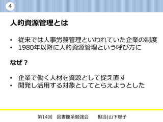 4


人的資源管理とは

• 従来では人事労務管理といわれていた企業の制度
• 1980年以降に人的資源管理という呼び方に

なぜ？

• 企業で働く人材を資源として捉え直す
• 開発し活用する対象としてとらえようとした



      第14回 図書館系勉強会   担当|山下聡子
 