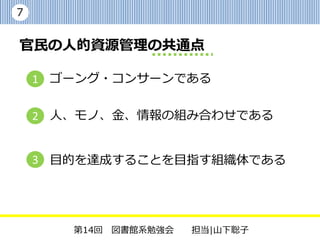 7


官民の人的資源管理の共通点

    1 ゴーング・コンサーンである

    2 人、モノ、金、情報の組み合わせである


    3 目的を達成することを目指す組織体である




       第14回 図書館系勉強会   担当|山下聡子
 