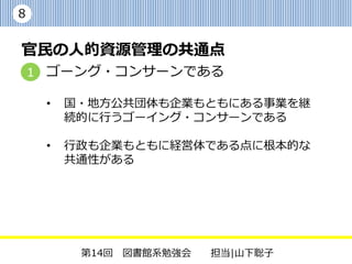 8


官民の人的資源管理の共通点
    1 ゴーング・コンサーンである

     •   国・地方公共団体も企業もともにある事業を継
         続的に行うゴーイング・コンサーンである

     •   行政も企業もともに経営体である点に根本的な
         共通性がある




          第14回 図書館系勉強会   担当|山下聡子
 