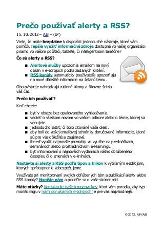 Prečo používať alerty a RSS?
15. 10. 2012 – AiB – (LP)
Viete, že máte bezplatne k dispozícii jednoduché nástroje, ktoré vám
pomôžu lepšie využiť informačné zdroje dostupné vo vašej organizácii
priamo vo vašom počítači, tablete, či inteligentnom telefóne?
Čo sú alerty a RSS?
     Alertové služby upozornia emailom na nový
      obsah v e-zdrojoch podľa zadaných kritérií.
     RSS kanály automaticky používateľa upozorňujú
      na nové dôležité informácie na želanú tému.
Oba nástroje nahrádzajú rutinné úkony a šikovne šetria
váš čas.
Prečo ich používať?
Keď chcete:
     byť v obraze bez opakovaného vyhľadávania.
     vedieť o všetkom novom vo vašom odbore alebo o téme, ktorej sa
      venujete.
     jednoducho zistiť, či bolo citované vaše dielo.
     aby boli do vašej emailovej schránky doručované informácie, ktoré
      sú pre vás dôležité a zaujímavé.
     ihneď využiť najnovšie poznatky vo výučbe na prednáškach,
      seminároch alebo prostredníctvom e-learningu.
     byť informovaní o najnovších vydaniach vášho obľúbeného
      časopisu či o zmenách v e-knihách.
Nastavte si alerty a RSS podľa tipov a trikov k vybraným e-zdrojom,
ktorých sprístupnenie zabezpečujeme.
Využívate pri monitorovaní svojich obľúbených tém a publikácií alerty alebo
RSS kanály? Napíšte nám a podeľte sa o vaše skúsenosti.
Máte otázky? Kontaktujte našich pracovníkov, ktorí vám poradia, aký typ
monitoringu v nami ponúkaných e-zdrojoch je pre vás najvhodnejší.




                                                              © 2012, AiP/AiB
 