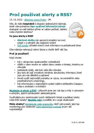 Proč používat alerty a RSS?
15. 10. 2012 - Albertina icome Praha - JM
Víte, že máte bezplatně k dispozici jednoduché nástroje,
které vám pomohou lépe využívat informační zdroje
dostupné ve vaší instituci přímo ve vašem počítači, tabletu
nebo chytrém telefonu?
Co jsou alerty a RSS?
    •   Alertové služby vás upozorní emailem na nový
        obsah v e-zdrojích dle zadaných kritérií
    •   RSS kanály uživateli doručí nové informace na požadované téma
Oba nástroje nahrazují rutinní úkony a chytře šetří váš čas.
Proč je používat?
Když chcete:
    •   být v obraze bez opakovaného vyhledávání
    •   vědět o všem novém ve vašem oboru anebo o tématu, kterému se
        věnujete
    •   jednoduše zjistit, zda bylo vaše dílo citováno
    •   aby byly do vaší e-mailové schránky doručovány informace, které
        jsou pro vás důležité a zajímavé
    •   ihned využít nejnovější poznatky ve výuce, na seminářích nebo
        prostřednictvím e-learningu
    •   být informováni o nejnovějším vydání vašeho oblíbeného časopisu
        nebo o změnách v e-knihách
Nastavte si alerty a RSS - připravili jsme pro vás tipy a triky k vybraným
e-zdrojům, jejichž zpřístupnění zabezpečujeme.
Využívátete pro monitorování svých oblíbených témat a publikací alerty
nebo RSS kanály? Napište nám a podělte se o svoje zkušenosti!
Máte otázky? Kontaktujte naše pracovníky, kteří vám poradí, jaký typ
monitoringu pro sledování námi nabízených e-zdrojů je pro vás
nejvhodnější.




                                                               © 2012, AiP/AiB
 