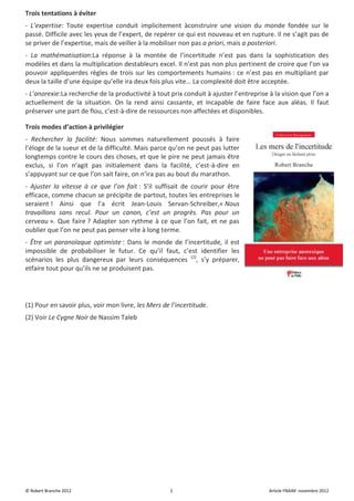 Trois tentations à éviter
- L’expertise: Toute expertise conduit implicitement àconstruire une vision du monde fondée sur le
passé. Difficile avec les yeux de l’expert, de repérer ce qui est nouveau et en rupture. Il ne s’agit pas de
se priver de l’expertise, mais de veiller à la mobiliser non pas a priori, mais a posteriori.
- La mathématisation:La réponse à la montée de l’incertitude n’est pas dans la sophistication des
modèles et dans la multiplication destableurs excel. Il n’est pas non plus pertinent de croire que l’on va
pouvoir appliquerdes règles de trois sur les comportements humains : ce n’est pas en multipliant par
deux la taille d’une équipe qu’elle ira deux fois plus vite… La complexité doit être acceptée.
- L’anorexie:La recherche de la productivité à tout prix conduit à ajuster l’entreprise à la vision que l’on a
actuellement de la situation. On la rend ainsi cassante, et incapable de faire face aux aléas. Il faut
préserver une part de flou, c’est-à-dire de ressources non affectées et disponibles.

Trois modes d’action à privilégier
- Rechercher la facilité: Nous sommes naturellement poussés à faire
l’éloge de la sueur et de la difficulté. Mais parce qu’on ne peut pas lutter
longtemps contre le cours des choses, et que le pire ne peut jamais être
exclus, si l’on n’agit pas initialement dans la facilité, c’est-à-dire en
s’appuyant sur ce que l’on sait faire, on n’ira pas au bout du marathon.
- Ajuster la vitesse à ce que l’on fait : S’il suffisait de courir pour être
efficace, comme chacun se précipite de partout, toutes les entreprises le
seraient ! Ainsi que l’a écrit Jean-Louis Servan-Schreiber,« Nous
travaillons sans recul. Pour un canon, c’est un progrès. Pas pour un
cerveau ». Que faire ? Adapter son rythme à ce que l’on fait, et ne pas
oublier que l’on ne peut pas penser vite à long terme.
- Être un paranoïaque optimiste : Dans le monde de l’incertitude, il est
impossible de probabiliser le futur. Ce qu’il faut, c’est identifier les
scénarios les plus dangereux par leurs conséquences (2), s’y préparer,
etfaire tout pour qu’ils ne se produisent pas.




(1) Pour en savoir plus, voir mon livre, les Mers de l’incertitude.
(2) Voir Le Cygne Noir de Nassim Taleb




© Robert Branche 2012                                2                                  Article FNAIM novembre 2012
 