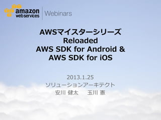 AWSマイスターシリーズ
                                    Reloaded
                               AWS SDK for Android &
                                  AWS SDK for iOS

                                               2013.1.25
                                           ソリューションアーキテクト
                                             安川 健太    玉川 憲



© 2012 Amazon.com, Inc. and its affiliates. All rights reserved. May not be copied, modified or distributed in whole or in part without the express consent of Amazon.com, Inc.
 