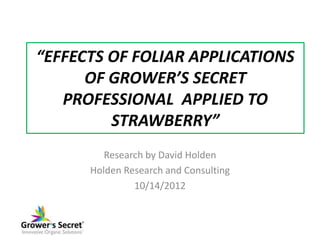 “EFFECTS OF FOLIAR APPLICATIONS
      OF GROWER’S SECRET
   PROFESSIONAL APPLIED TO
         STRAWBERRY”
         Research by David Holden
      Holden Research and Consulting
               10/14/2012
 