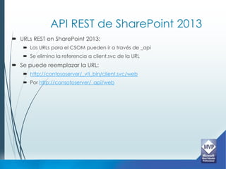 API REST de SharePoint 2013
 URLs REST en SharePoint 2013:
    Las URLs para el CSOM pueden ir a través de _api
    Se elimina la referencia a client.svc de la URL
 Se puede reemplazar la URL:
    http://contososerver/_vti_bin/client.svc/web
    Por http://consotoserver/_api/web
 