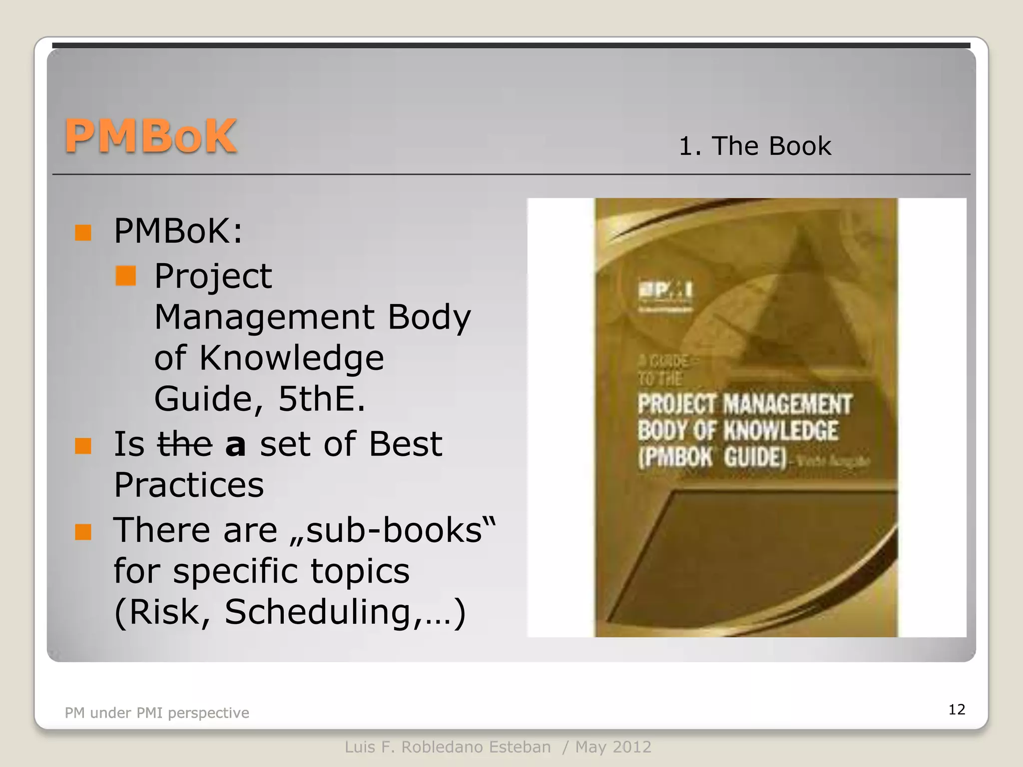 PMBOK                                                             1. The Book


     PMBoK:
       Project
         Management Body
         of Knowledge
         Guide, 5thE.
     Is the a set of Best
      Practices
     There are „sub-books“
      for specific topics
      (Risk, Scheduling,…)

PM under PMI perspective                                                        12

                           Luis F. Robledano Esteban / May 2012
 