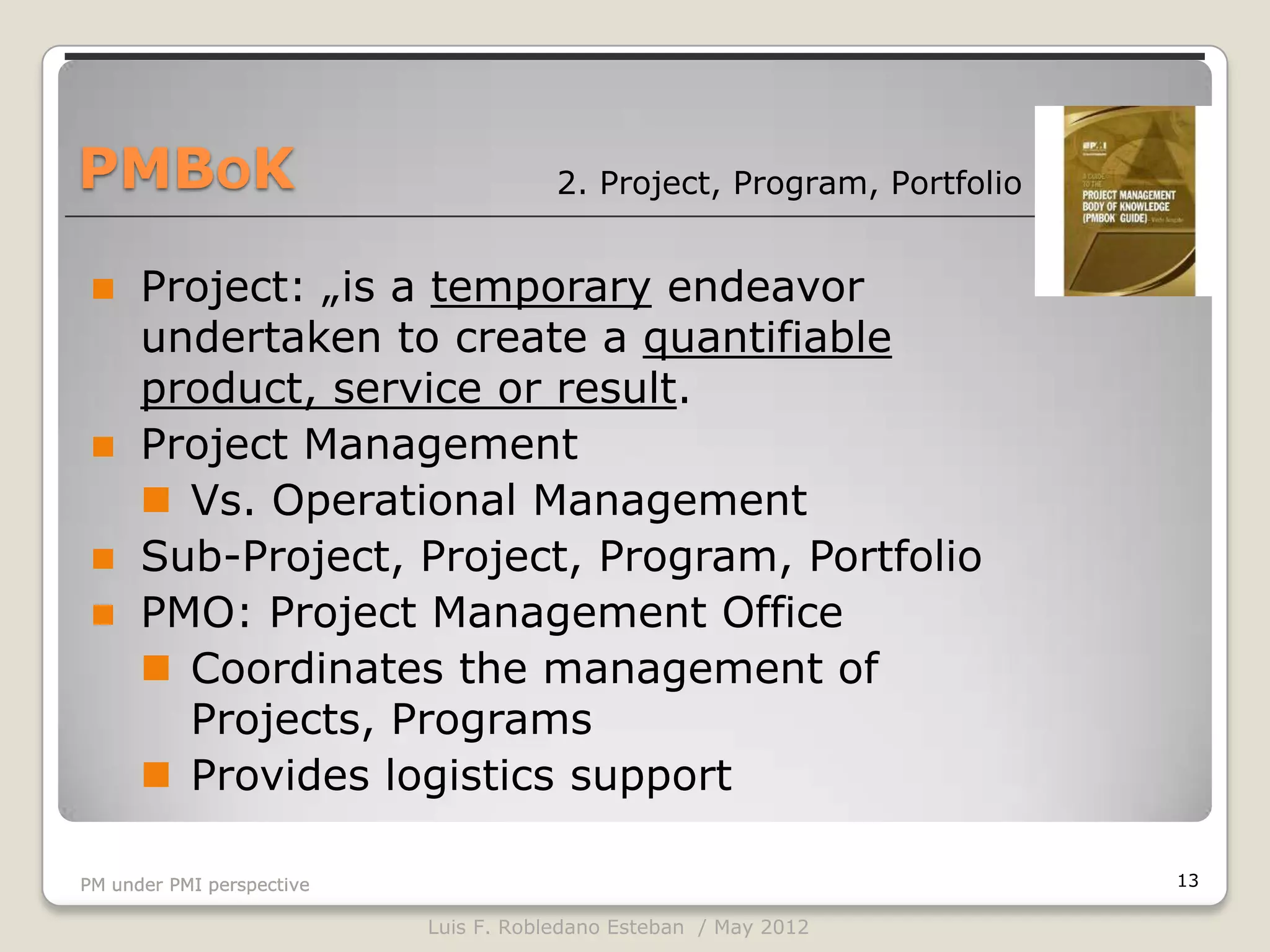PMBOK                                  2. Project, Program, Portfolio


     Project: „is a temporary endeavor
      undertaken to create a quantifiable
      product, service or result.
     Project Management
       Vs. Operational Management
     Sub-Project, Project, Program, Portfolio
     PMO: Project Management Office
       Coordinates the management of
        Projects, Programs
       Provides logistics support

PM under PMI perspective                                                13

                           Luis F. Robledano Esteban / May 2012
 