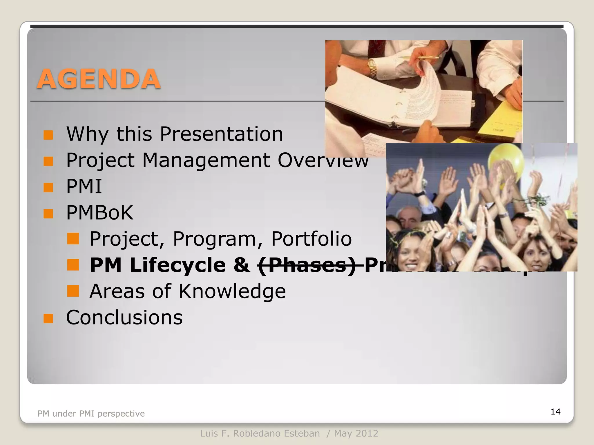 AGENDA

     Why this Presentation
     Project Management Overview
     PMI
     PMBoK
       Project, Program, Portfolio
       PM Lifecycle & (Phases) Proccess Groups
       Areas of Knowledge
     Conclusions



PM under PMI perspective                                          14

                           Luis F. Robledano Esteban / May 2012
 