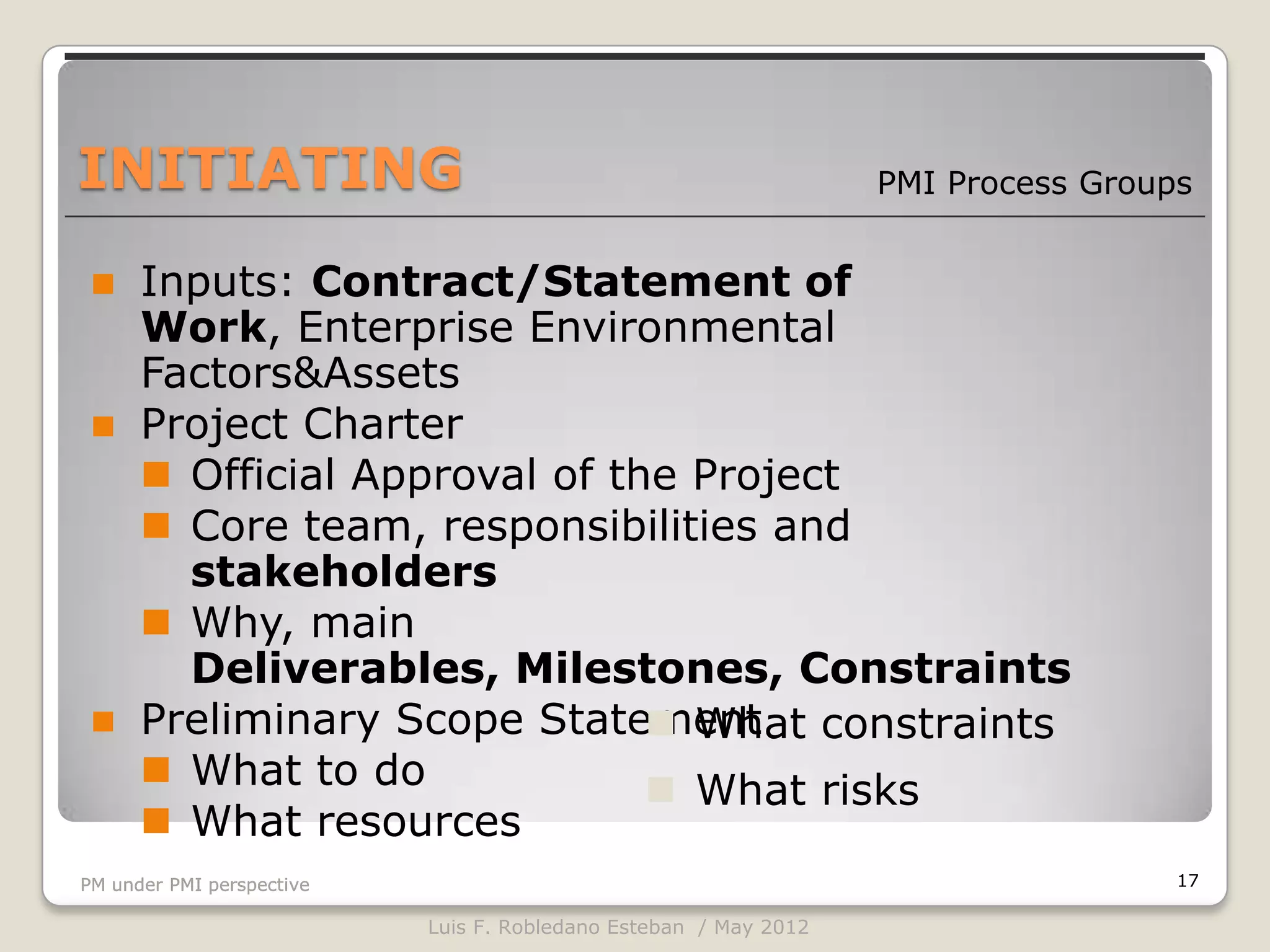 INITIATING                                                        PMI Process Groups


     Inputs: Contract/Statement of
      Work, Enterprise Environmental
      Factors&Assets
     Project Charter
       Official Approval of the Project
       Core team, responsibilities and
        stakeholders
       Why, main
        Deliverables, Milestones, Constraints
     Preliminary Scope Statement constraints
                                What
       What to do              What risks
       What resources
PM under PMI perspective                                                           17

                           Luis F. Robledano Esteban / May 2012
 