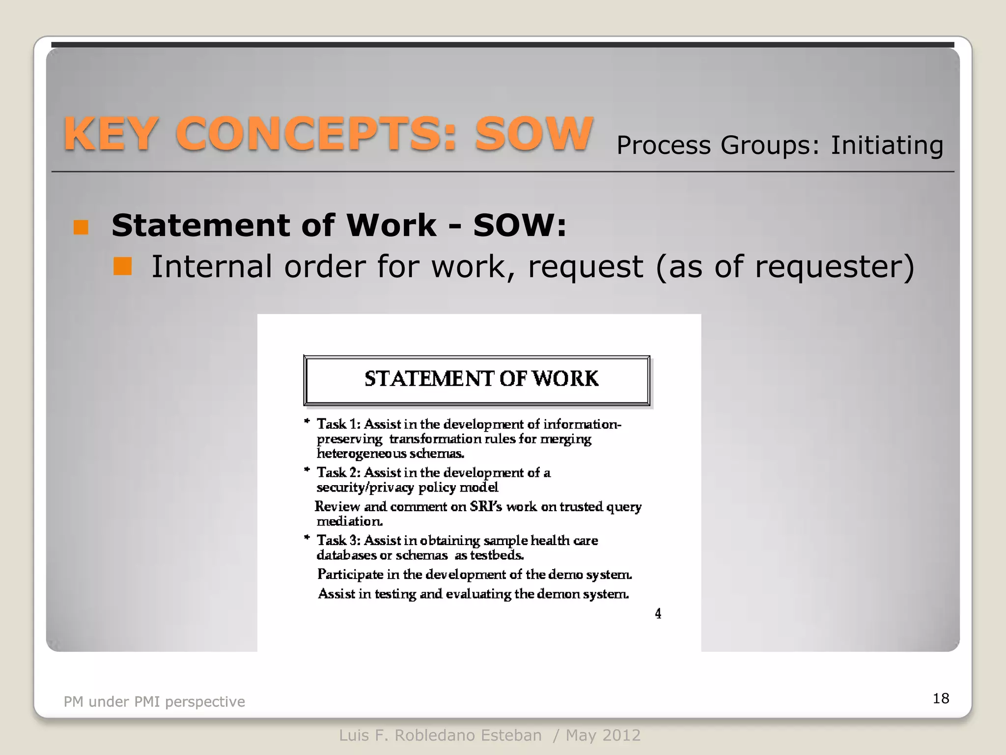 KEY CONCEPTS: SOW                                           Process Groups: Initiating


     Statement of Work - SOW:
       Internal order for work, request (as of requester)




PM under PMI perspective                                                             18

                           Luis F. Robledano Esteban / May 2012
 