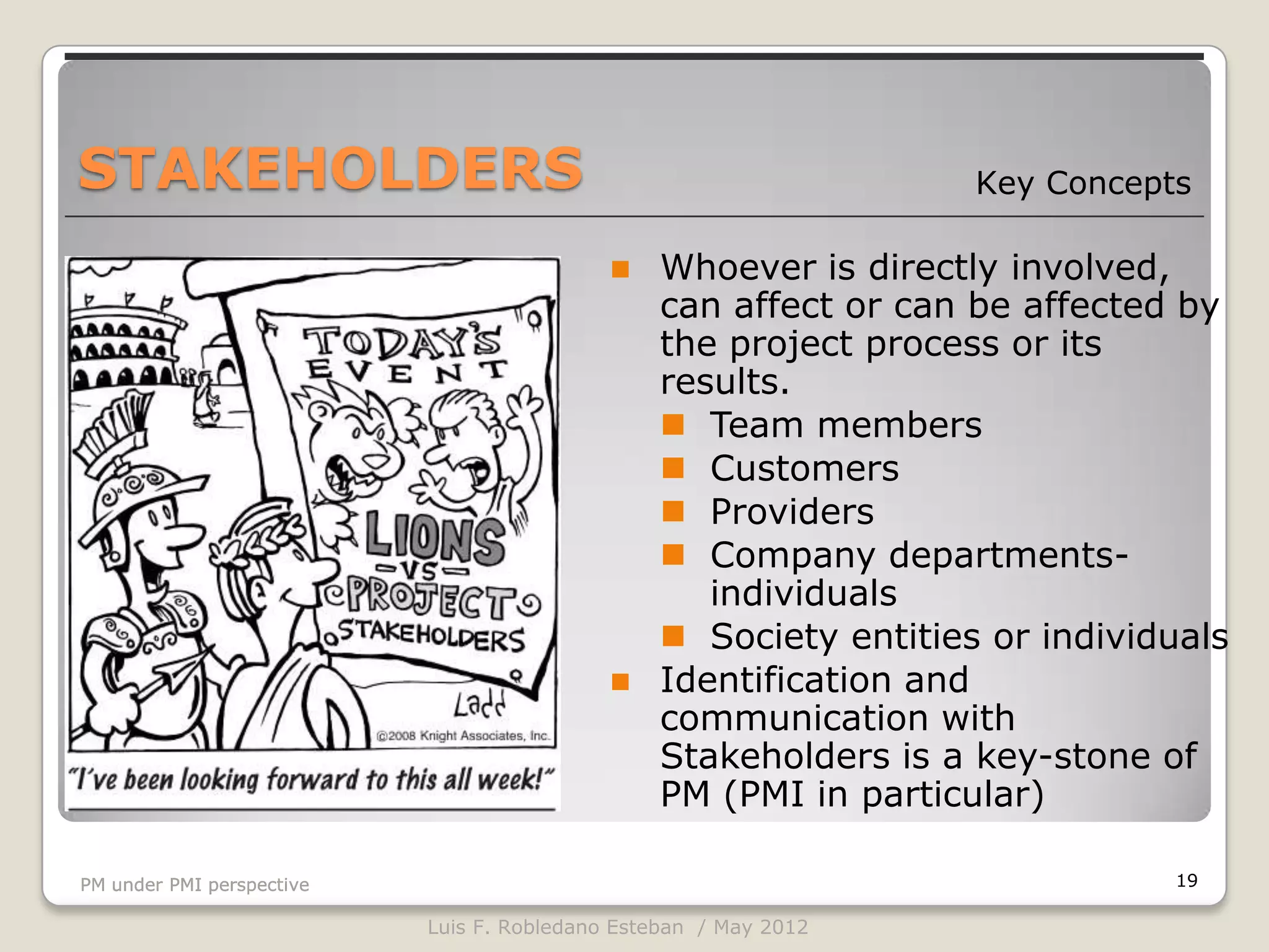 STAKEHOLDERS                                                      Key Concepts

                                               Whoever is directly involved,
                                                can affect or can be affected by
                                                the project process or its
                                                results.
                                                 Team members
                                                 Customers
                                                 Providers
                                                 Company departments-
                                                   individuals
                                                 Society entities or individuals
                                               Identification and
                                                communication with
                                                Stakeholders is a key-stone of
                                                PM (PMI in particular)

PM under PMI perspective                                                     19

                           Luis F. Robledano Esteban / May 2012
 