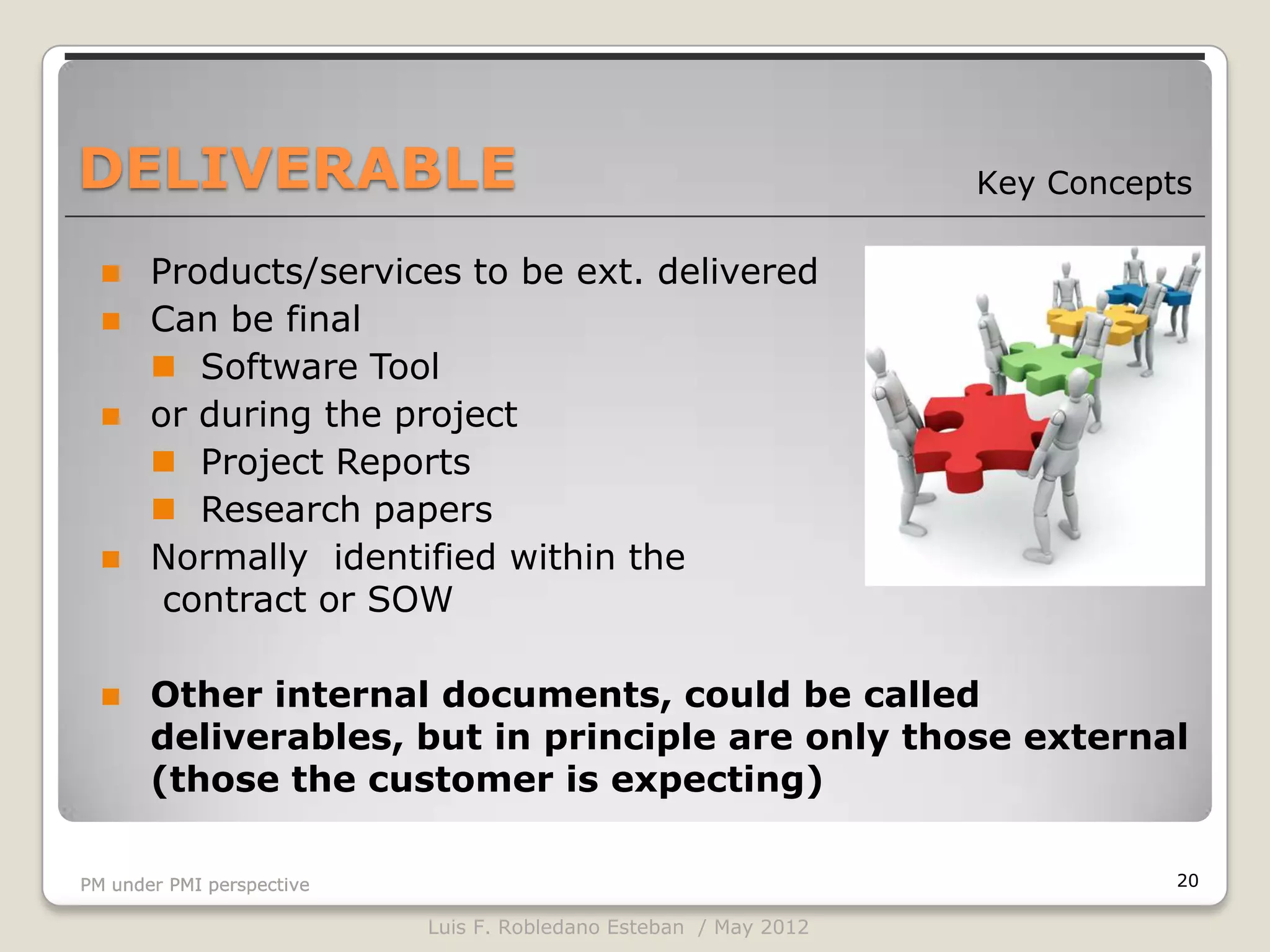 DELIVERABLE                                                       Key Concepts

      Products/services to be ext. delivered
      Can be final
        Software Tool
      or during the project
        Project Reports
        Research papers
      Normally identified within the
        contract or SOW

      Other internal documents, could be called
       deliverables, but in principle are only those external
       (those the customer is expecting)

PM under PMI perspective                                                     20

                           Luis F. Robledano Esteban / May 2012
 