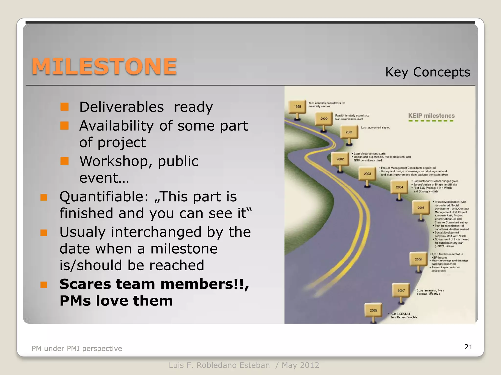 MILESTONE                                                         Key Concepts

        Deliverables ready
        Availability of some part
           of project
        Workshop, public
           event…
      Quantifiable: „This part is
       finished and you can see it“
      Usualy interchanged by the
       date when a milestone
       is/should be reached
      Scares team members!!,
       PMs love them


PM under PMI perspective                                                     21

                           Luis F. Robledano Esteban / May 2012
 
