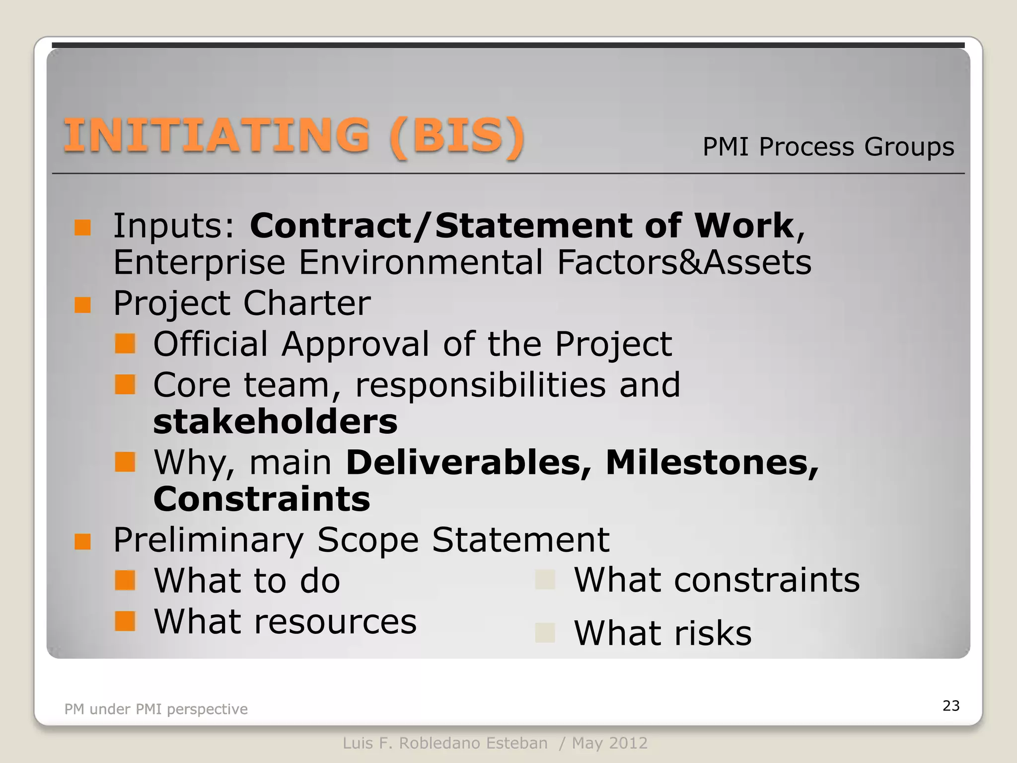 INITIATING (BIS)                                                  PMI Process Groups


  Inputs: Contract/Statement of Work,
   Enterprise Environmental Factors&Assets
  Project Charter
    Official Approval of the Project
    Core team, responsibilities and
     stakeholders
    Why, main Deliverables, Milestones,
     Constraints
  Preliminary Scope Statement
    What to do               What constraints
    What resources           What risks

PM under PMI perspective                                                           23

                           Luis F. Robledano Esteban / May 2012
 
