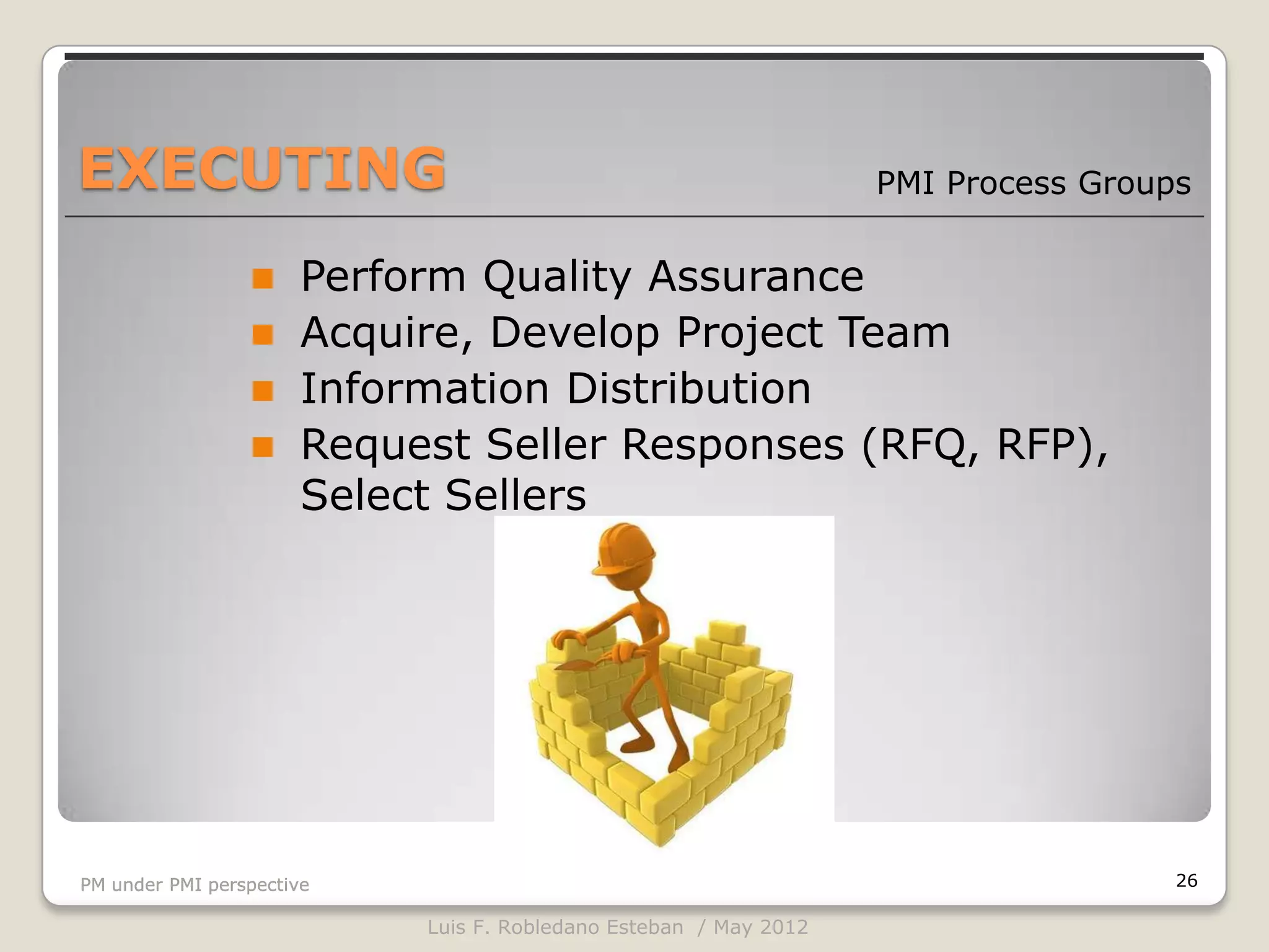 EXECUTING                                                         PMI Process Groups


                  Perform Quality Assurance
                  Acquire, Develop Project Team
                  Information Distribution
                  Request Seller Responses (RFQ, RFP),
                   Select Sellers




PM under PMI perspective                                                           26

                           Luis F. Robledano Esteban / May 2012
 
