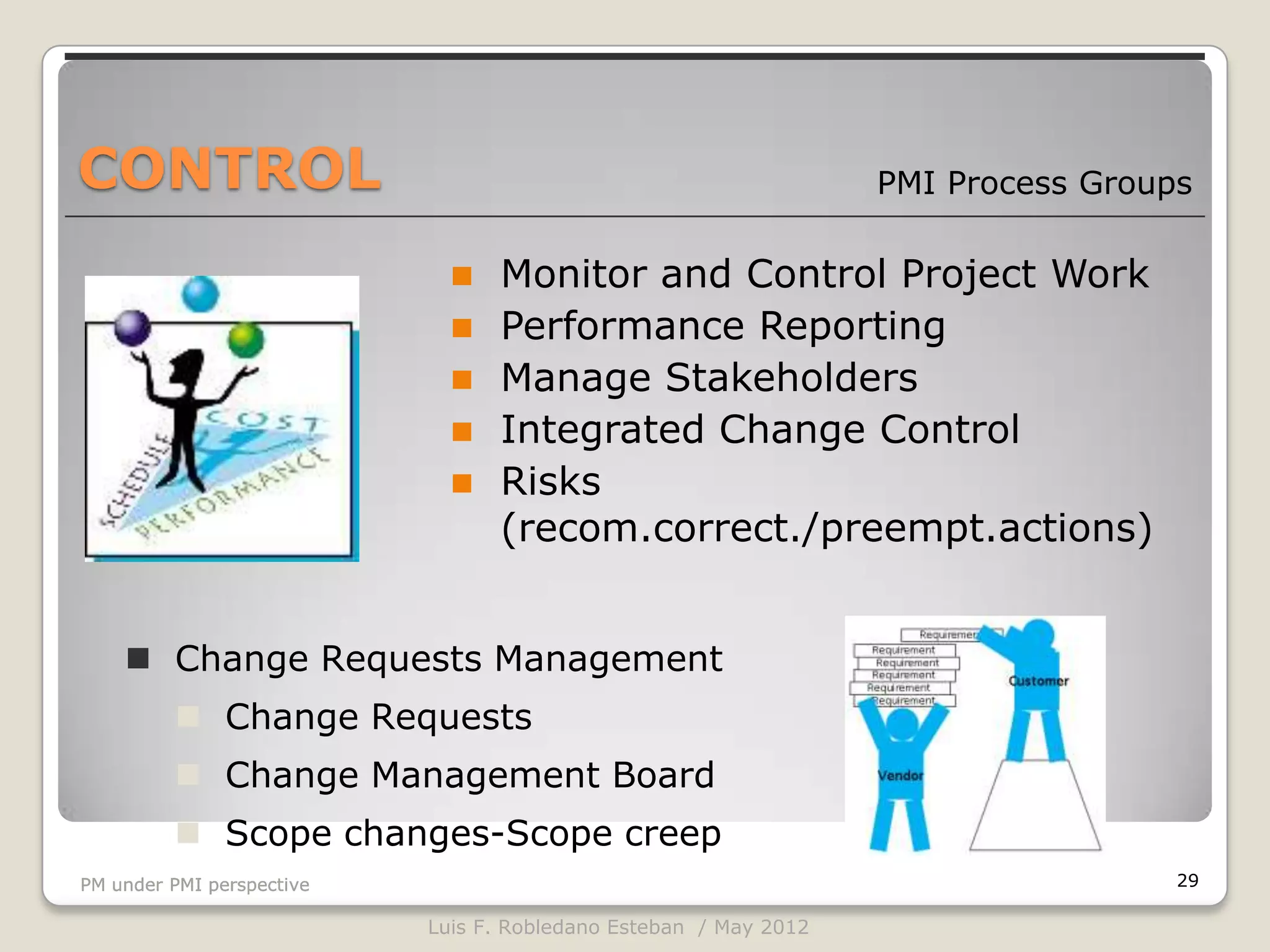 CONTROL                                                           PMI Process Groups

                                Monitor and Control Project Work
                                Performance Reporting
                                Manage Stakeholders
                                Integrated Change Control
                                Risks
                                 (recom.correct./preempt.actions)


     Change Requests Management
          Change Requests
          Change Management Board
          Scope changes-Scope creep
PM under PMI perspective                                                           29

                           Luis F. Robledano Esteban / May 2012
 