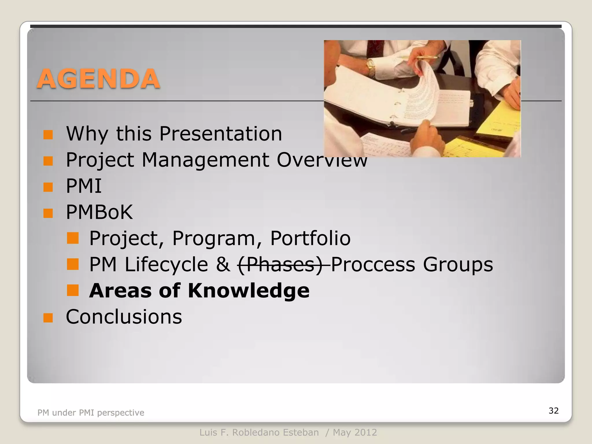 AGENDA

     Why this Presentation
     Project Management Overview
     PMI
     PMBoK
       Project, Program, Portfolio
       PM Lifecycle & (Phases) Proccess Groups
       Areas of Knowledge
     Conclusions



PM under PMI perspective                                          32

                           Luis F. Robledano Esteban / May 2012
 