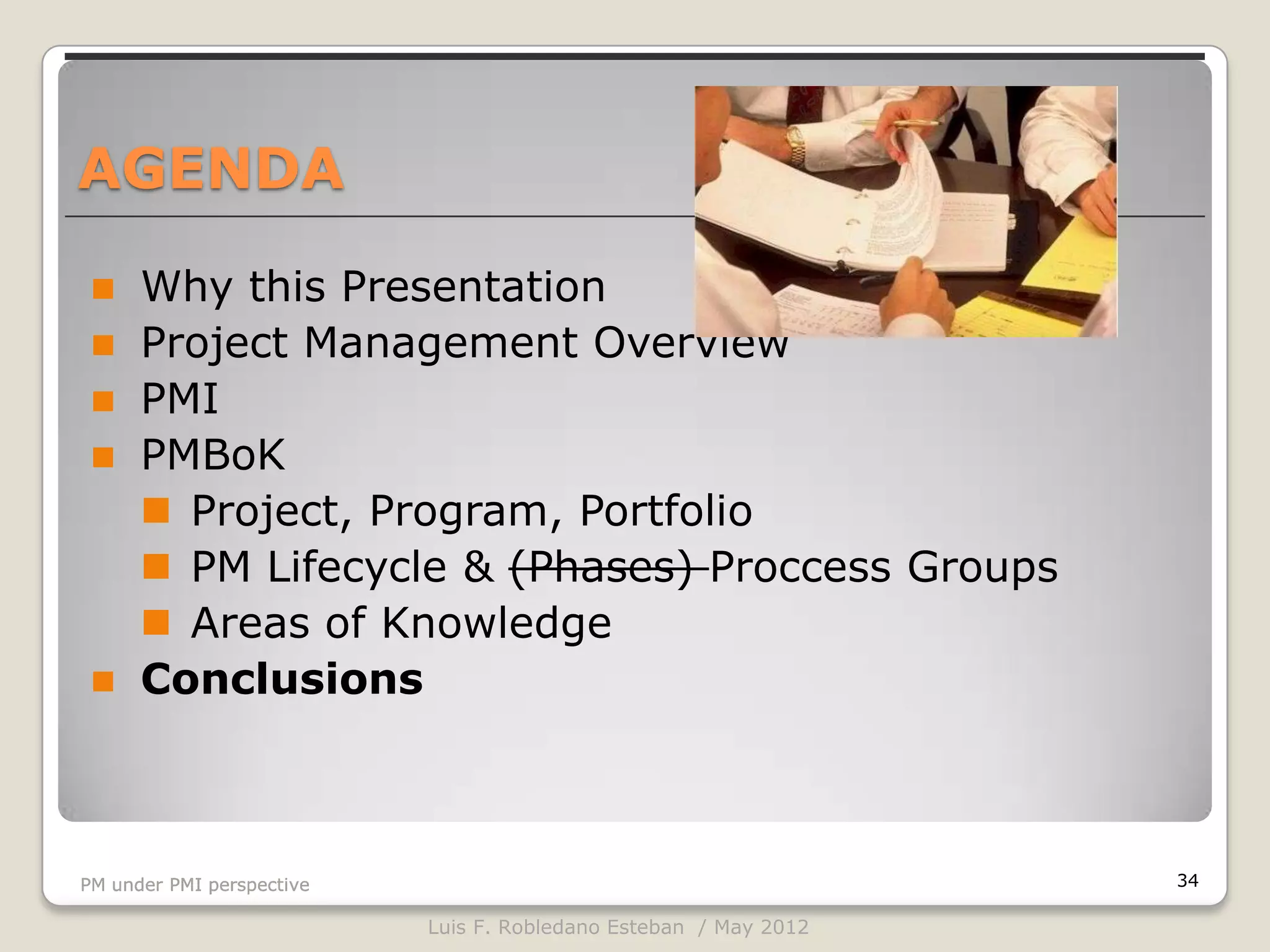 AGENDA

     Why this Presentation
     Project Management Overview
     PMI
     PMBoK
       Project, Program, Portfolio
       PM Lifecycle & (Phases) Proccess Groups
       Areas of Knowledge
     Conclusions



PM under PMI perspective                                          34

                           Luis F. Robledano Esteban / May 2012
 