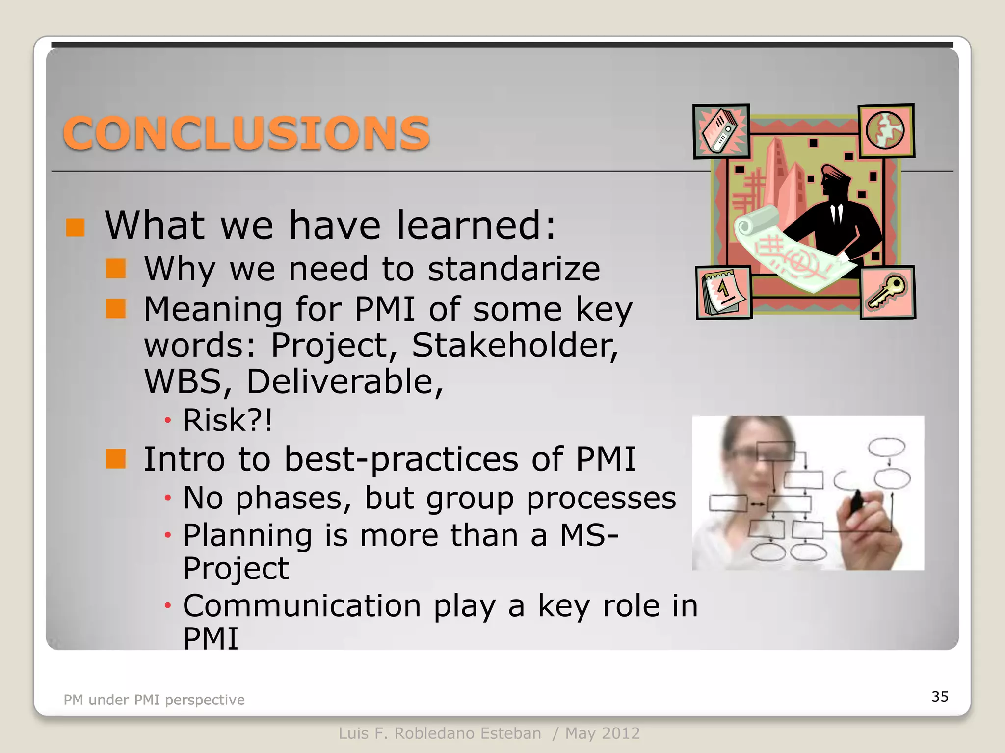 CONCLUSIONS

    What we have learned:
      Why we need to standarize
      Meaning for PMI of some key
       words: Project, Stakeholder,
       WBS, Deliverable,
              Risk?!
      Intro to best-practices of PMI
              No phases, but group processes
              Planning is more than a MS-
               Project
              Communication play a key role in
               PMI
PM under PMI perspective                                          35

                           Luis F. Robledano Esteban / May 2012
 