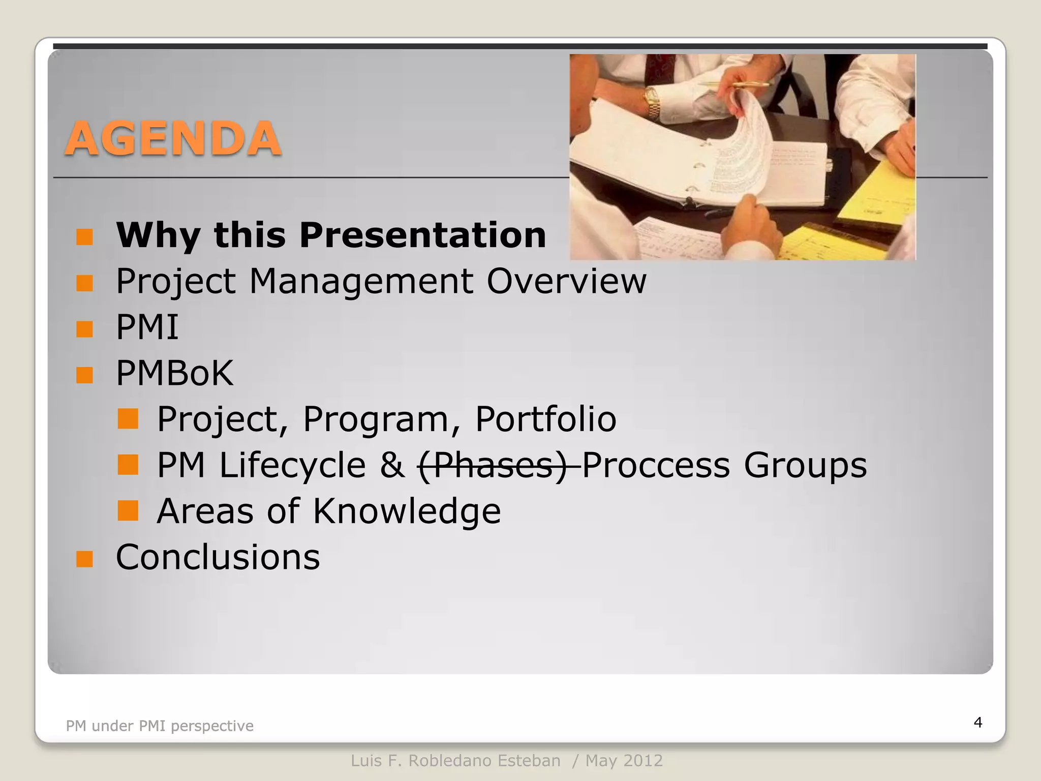 AGENDA

     Why this Presentation
     Project Management Overview
     PMI
     PMBoK
       Project, Program, Portfolio
       PM Lifecycle & (Phases) Proccess Groups
       Areas of Knowledge
     Conclusions



PM under PMI perspective                                          4

                           Luis F. Robledano Esteban / May 2012
 