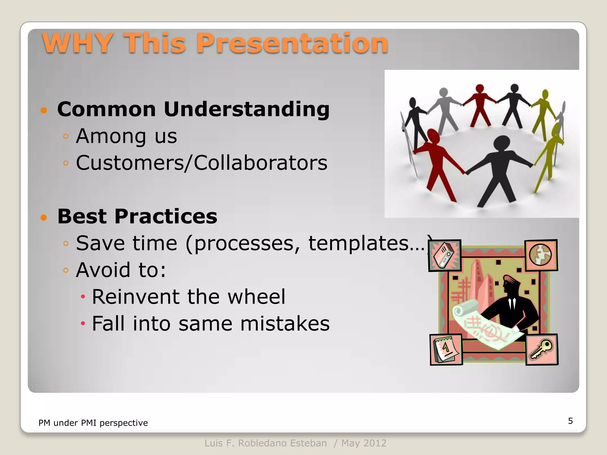 WHY This Presentation

   Common Understanding
    ◦ Among us
    ◦ Customers/Collaborators

   Best Practices
    ◦ Save time (processes, templates…)
    ◦ Avoid to:
       Reinvent the wheel
       Fall into same mistakes



PM under PMI perspective                                          5

                           Luis F. Robledano Esteban / May 2012
 