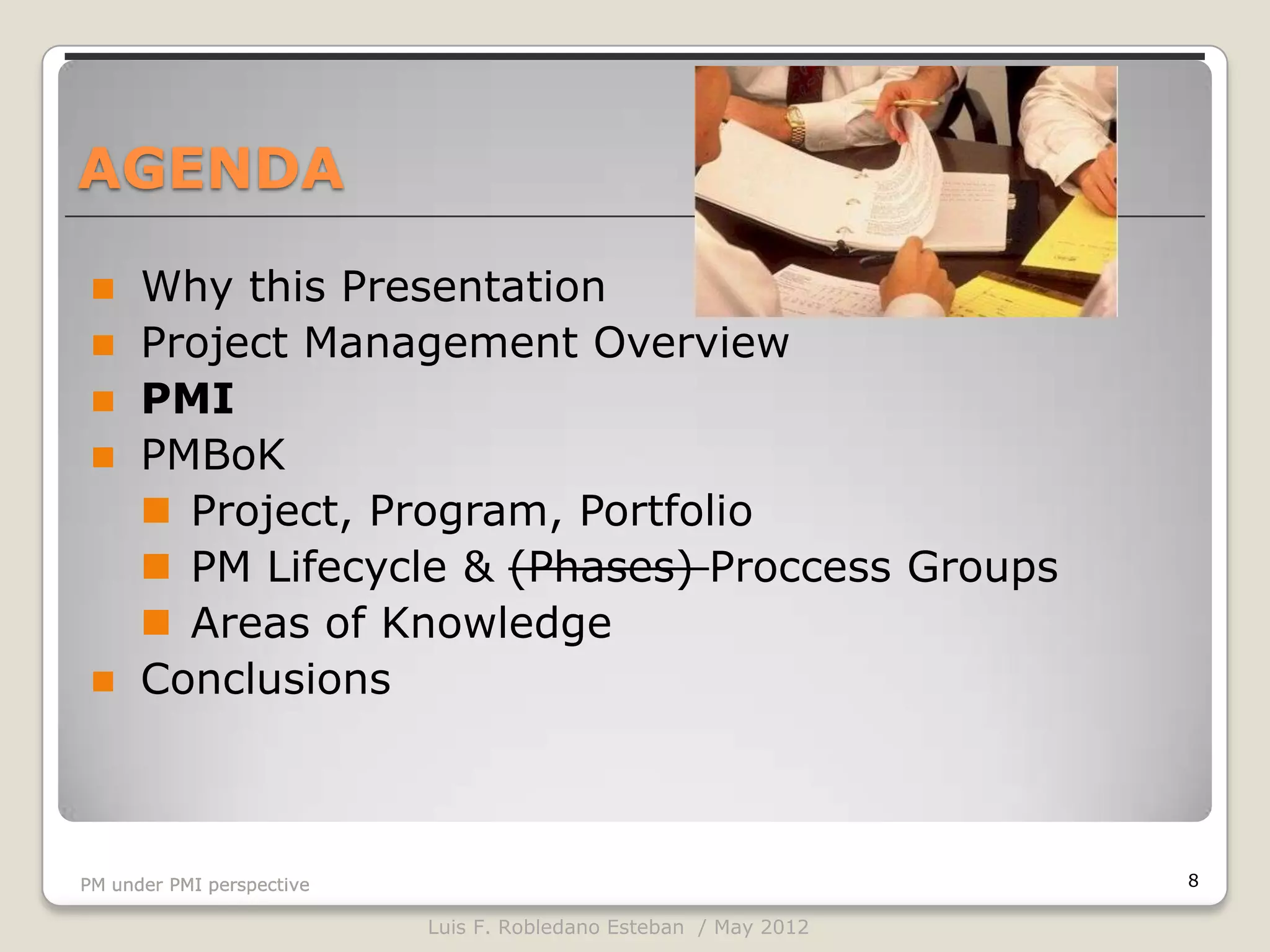 AGENDA

     Why this Presentation
     Project Management Overview
     PMI
     PMBoK
       Project, Program, Portfolio
       PM Lifecycle & (Phases) Proccess Groups
       Areas of Knowledge
     Conclusions



PM under PMI perspective                                          8

                           Luis F. Robledano Esteban / May 2012
 