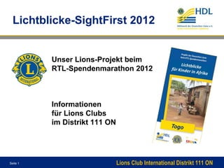 Lichtblicke-SightFirst 2012


          Unser Lions-Projekt beim
          RTL-Spendenmarathon 2012



          Informationen
          für Lions Clubs
          im Distrikt 111 ON




Seite 1                        Lions Club International Distrikt 111 ON
 