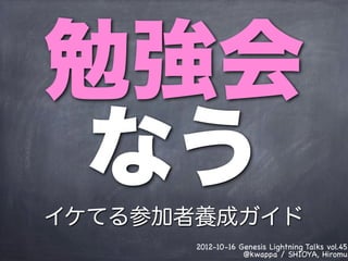 勉強会
 なう
イケてる参加者養成ガイド
       2012-10-16 Genesis Lightning Talks vol.45
                   @kwappa / SHIOYA, Hiromu
 