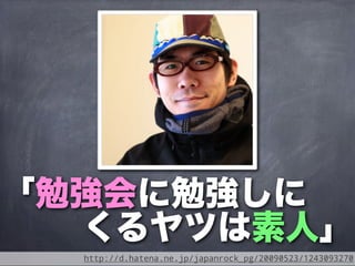 「勉強会に勉強しに
  くるヤツは素人」
  http://d.hatena.ne.jp/japanrock_pg/20090523/1243093270
 