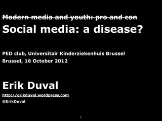 Modern media and youth: pro and con

Social media: a disease?

PED club, Universitair Kinderziekenhuis Brussel
Brussel, 16 October 2012




Erik Duval
http://erikduval.wordpress.com
@ErikDuval



                                 1
 