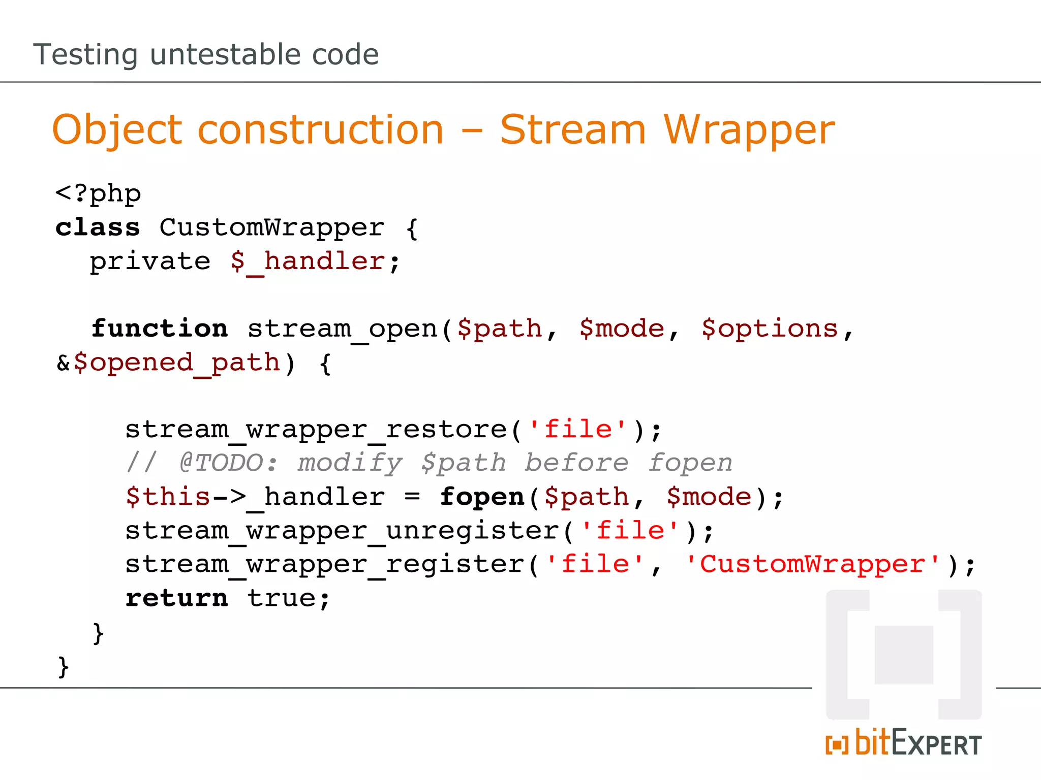 Testing untestable code

 Object construction – Stream Wrapper
 <?php
 class CustomWrapper {
   private $_handler;

   function stream_open($path, $mode, $options, 
 &$opened_path) {

     stream_wrapper_restore('file');
     // @TODO: modify $path before fopen
     $this­>_handler = fopen($path, $mode);
     stream_wrapper_unregister('file');
     stream_wrapper_register('file', 'CustomWrapper');
     return true;
   }
 }
 