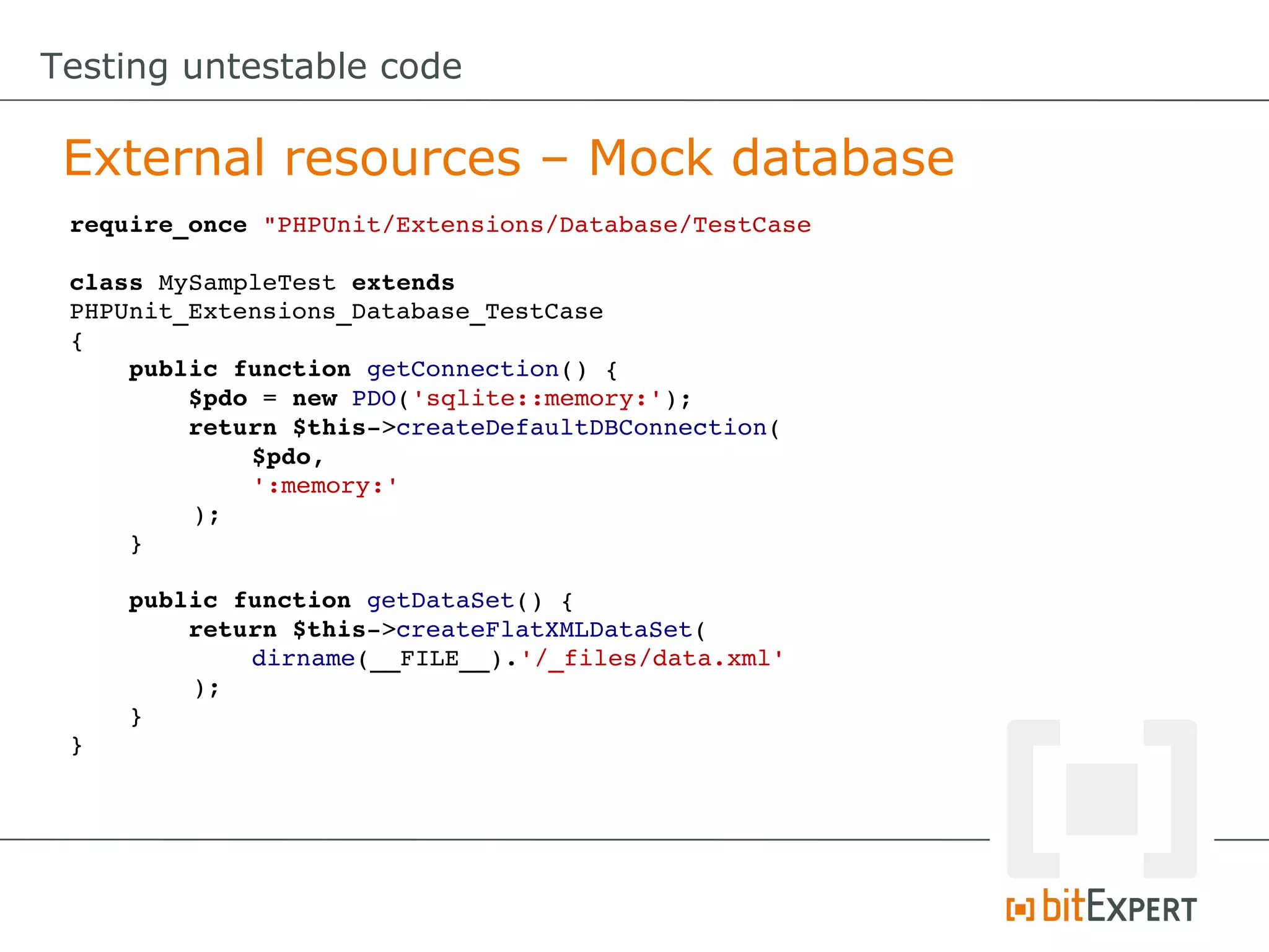 Testing untestable code

 External resources – Mock database
 require_once "PHPUnit/Extensions/Database/TestCase.php"

 class MySampleTest extends 
 PHPUnit_Extensions_Database_TestCase
 {
     public function getConnection() {
         $pdo = new PDO('sqlite::memory:');
         return $this­>createDefaultDBConnection(
             $pdo, 
             ':memory:'
         );
     }

     public function getDataSet() {
         return $this­>createFlatXMLDataSet(
             dirname(__FILE__).'/_files/data.xml'
         );
     }
 }
 