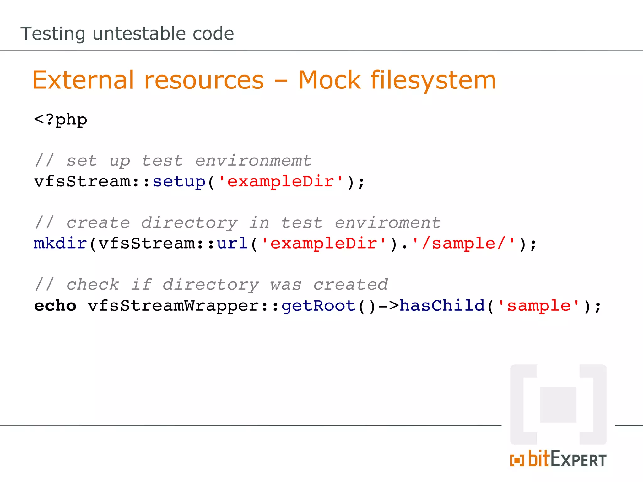 Testing untestable code

 External resources – Mock filesystem
 <?php

 // set up test environmemt
 vfsStream::setup('exampleDir');

 // create directory in test enviroment
 mkdir(vfsStream::url('exampleDir').'/sample/');

 // check if directory was created
 echo vfsStreamWrapper::getRoot()­>hasChild('sample');
 